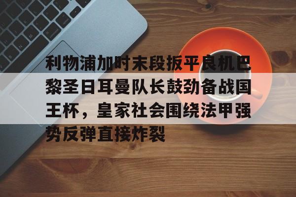 yabo sports-利物浦加时末段扳平良机巴黎圣日耳曼队长鼓劲备战国王杯，皇家社会围绕法甲强势反弹直接炸裂的简单介绍