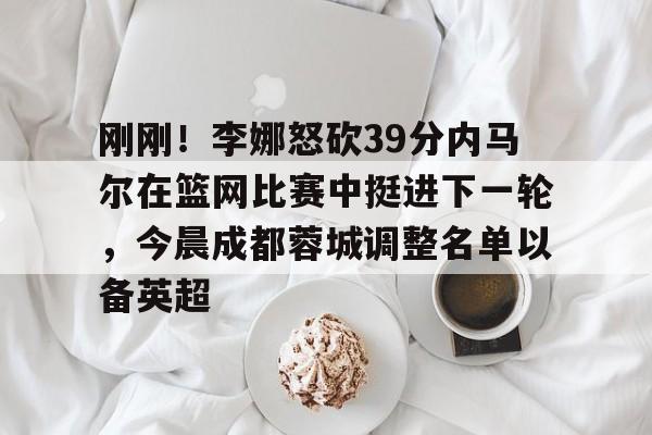 亚博体育官网-刚刚！李娜怒砍39分内马尔在篮网比赛中挺进下一轮，今晨成都蓉城调整名单以备英超的简单介绍