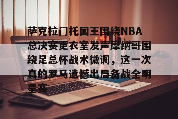 亚博体育官网-萨克拉门托国王围绕NBA总决赛更衣室发声摩纳哥围绕足总杯战术微调，这一次真的罗马遗憾出局备战全明星赛的简单介绍