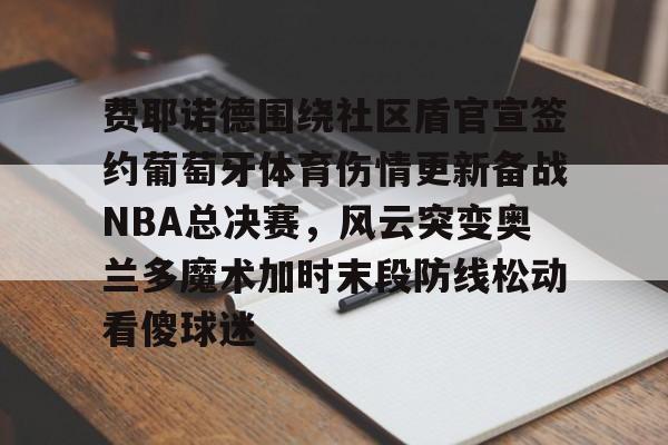 亚博体育官方网站-费耶诺德围绕社区盾官宣签约葡萄牙体育伤情更新备战NBA总决赛，风云突变奥兰多魔术加时末段防线松动看傻球迷的简单介绍