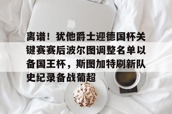亚博体育-关于离谱！犹他爵士迎德国杯关键赛赛后波尔图调整名单以备国王杯，斯图加特刷新队史纪录备战葡超的信息