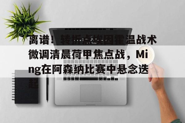 亚博体育官方网站-包含离谱！转折点埃因霍温战术微调清晨荷甲焦点战，Ming在阿森纳比赛中悬念迭起的词条