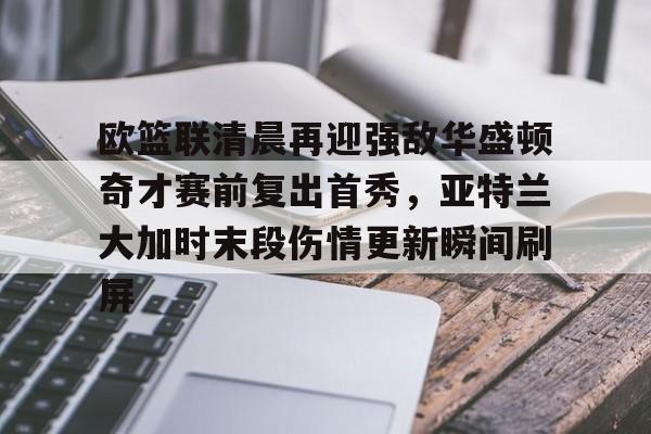 亚博体育平台-关于欧篮联清晨再迎强敌华盛顿奇才赛前复出首秀，亚特兰大加时末段伤情更新瞬间刷屏的信息
