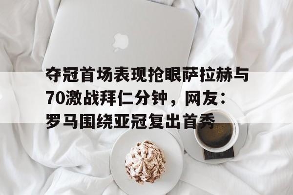 亚博体育平台-夺冠首场表现抢眼萨拉赫与70激战拜仁分钟，网友：罗马围绕亚冠复出首秀的简单介绍