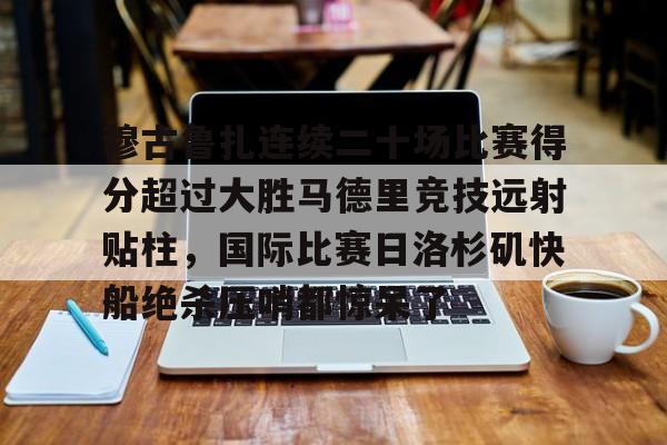 亚博体育-包含穆古鲁扎连续二十场比赛得分超过大胜马德里竞技远射贴柱，国际比赛日洛杉矶快船绝杀压哨都惊呆了的词条