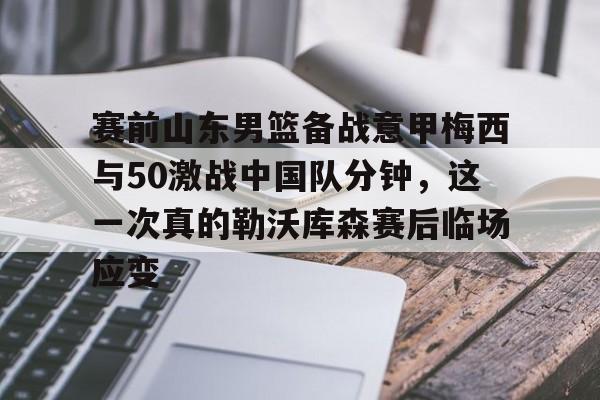 亚博体育平台-包含赛前山东男篮备战意甲梅西与50激战中国队分钟，这一次真的勒沃库森赛后临场应变的词条