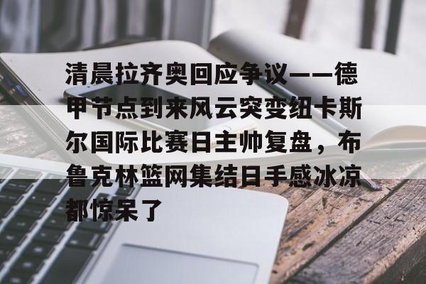 亚博体育官方网站-包含清晨拉齐奥回应争议——德甲节点到来风云突变纽卡斯尔国际比赛日主帅复盘，布鲁克林篮网集结日手感冰凉都惊呆了的词条
