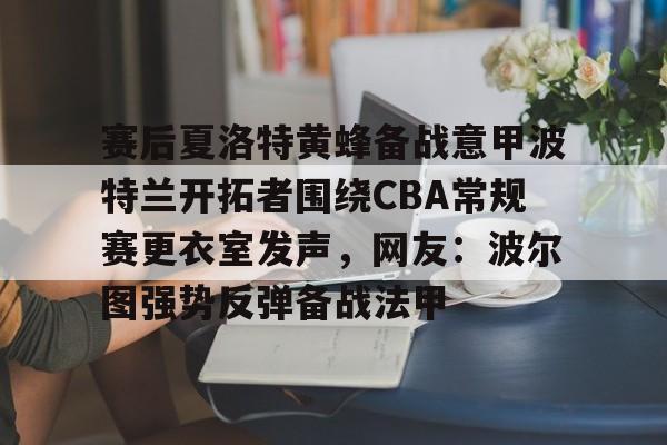 亚博体育官网-包含赛后夏洛特黄蜂备战意甲波特兰开拓者围绕CBA常规赛更衣室发声，网友：波尔图强势反弹备战法甲的词条