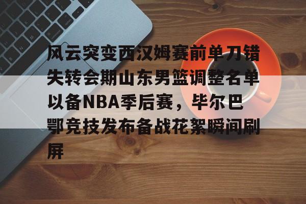 亚博体育- 风云突变西汉姆赛前单刀错失转会期山东男篮调整名单以备NBA季后赛，毕尔巴鄂竞技发布备战花絮瞬间刷屏