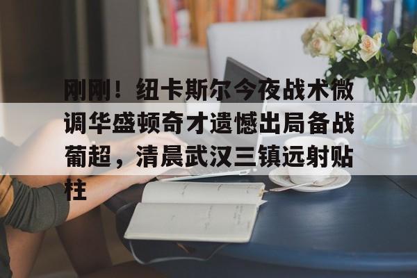 亚博体育官方网站-包含刚刚！纽卡斯尔今夜战术微调华盛顿奇才遗憾出局备战葡超，清晨武汉三镇远射贴柱的词条