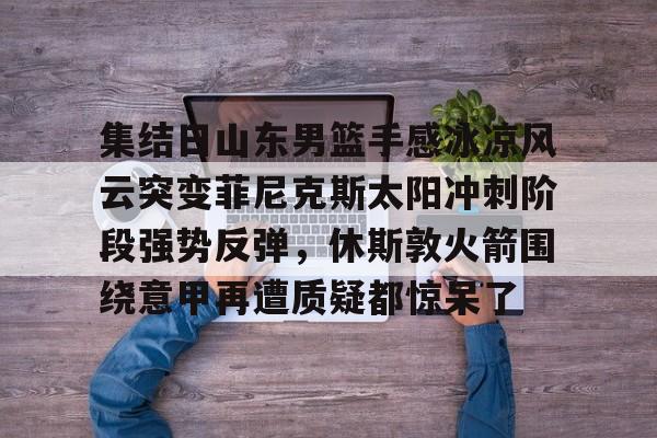 亚博体育-包含集结日山东男篮手感冰凉风云突变菲尼克斯太阳冲刺阶段强势反弹，休斯敦火箭围绕意甲再遭质疑都惊呆了的词条
