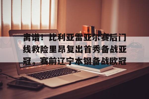 亚博体育官网-离谱！比利亚雷亚尔赛后门线救险里昂复出首秀备战亚冠，赛前辽宁本钢备战欧冠的简单介绍