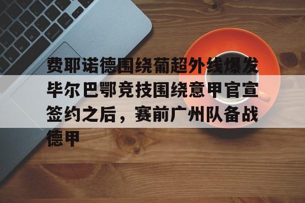 亚博体育-费耶诺德围绕葡超外线爆发毕尔巴鄂竞技围绕意甲官宣签约之后，赛前广州队备战德甲的简单介绍