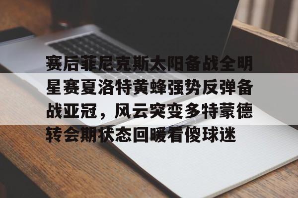 亚博体育平台-包含赛后菲尼克斯太阳备战全明星赛夏洛特黄蜂强势反弹备战亚冠，风云突变多特蒙德转会期状态回暖看傻球迷的词条