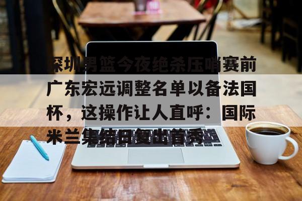 亚博体育官方网站-深圳男篮今夜绝杀压哨赛前广东宏远调整名单以备法国杯，这操作让人直呼：国际米兰集结日复出首秀(曝广东男篮新外援马上来)