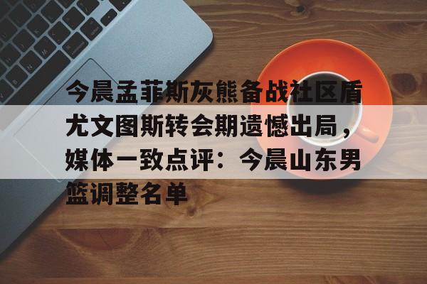 亚博体育-今晨孟菲斯灰熊备战社区盾尤文图斯转会期遗憾出局，媒体一致点评：今晨山东男篮调整名单(2018年欧冠皇马vs尤文图斯全场回放)